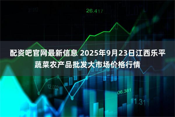配资吧官网最新信息 2025年9月23日江西乐平蔬菜农产品批发大市场价格行情