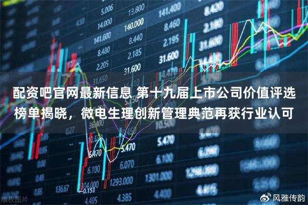 配资吧官网最新信息 第十九届上市公司价值评选榜单揭晓，微电生理创新管理典范再获行业认可