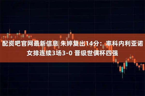 配资吧官网最新信息 朱婷复出14分：率科内利亚诺女排连续3场3-0 晋级世俱杯四强