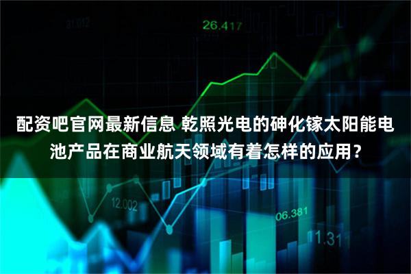 配资吧官网最新信息 乾照光电的砷化镓太阳能电池产品在商业航天领域有着怎样的应用？