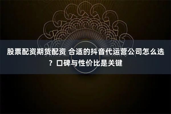 股票配资期货配资 合适的抖音代运营公司怎么选？口碑与性价比是关键