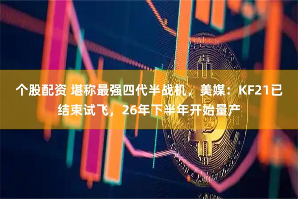 个股配资 堪称最强四代半战机，美媒：KF21已结束试飞，26年下半年开始量产
