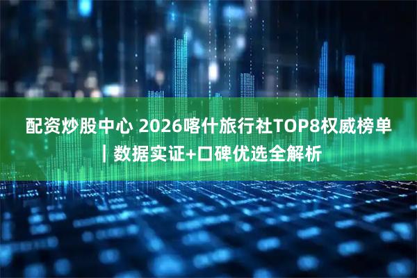 配资炒股中心 2026喀什旅行社TOP8权威榜单｜数据实证+口碑优选全解析