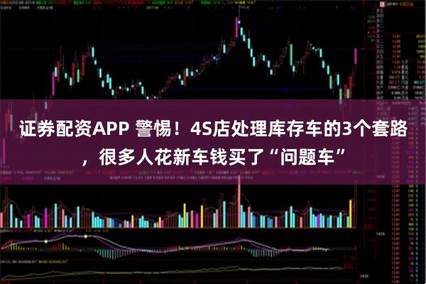 证券配资APP 警惕！4S店处理库存车的3个套路，很多人花新车钱买了“问题车”