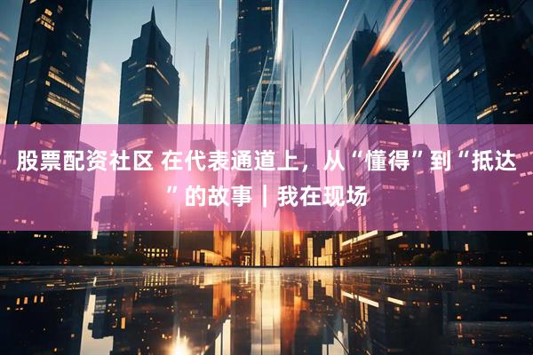 股票配资社区 在代表通道上，从“懂得”到“抵达”的故事｜我在现场