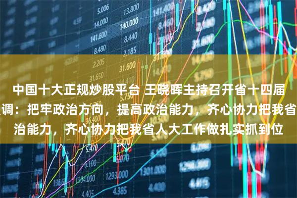 中国十大正规炒股平台 王晓晖主持召开省十四届人大常委会主任会议强调：把牢政治方向，提高政治能力，齐心协力把我省人大工作做扎实抓到位