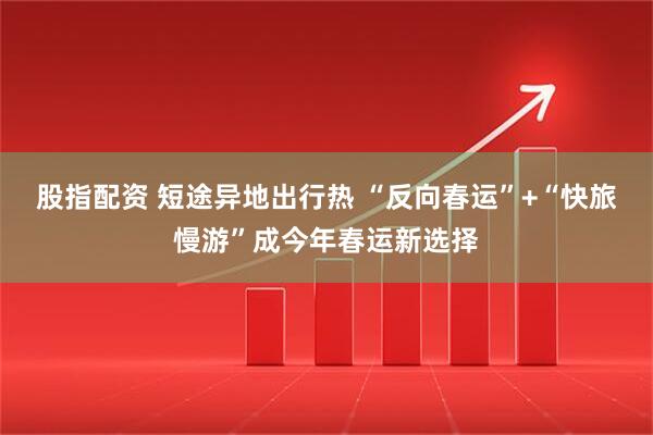 股指配资 短途异地出行热 “反向春运”+“快旅慢游”成今年春运新选择