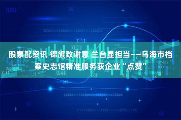 股票配资讯 锦旗致谢意 兰台显担当——乌海市档案史志馆精准服务获企业“点赞”
