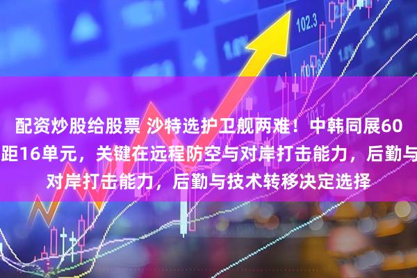 配资炒股给股票 沙特选护卫舰两难！中韩同展6000吨巨舰，垂发差距16单元，关键在远程防空与对岸打击能力，后勤与技术转移决定选择