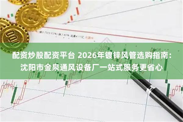 配资炒股配资平台 2026年镀锌风管选购指南：沈阳市金泉通风设备厂一站式服务更省心
