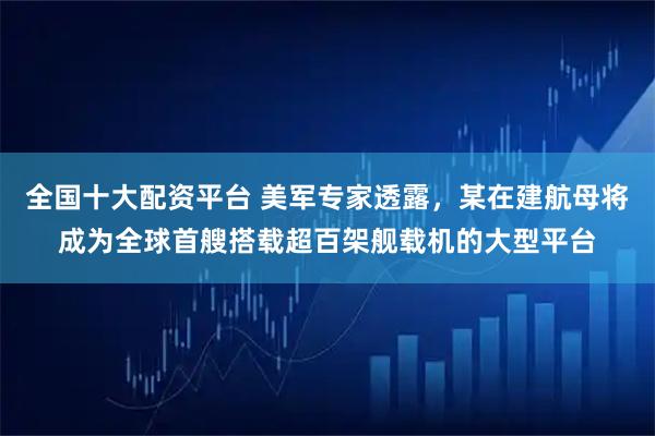 全国十大配资平台 美军专家透露，某在建航母将成为全球首艘搭载超百架舰载机的大型平台