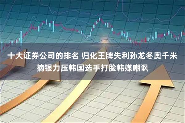 十大证券公司的排名 归化王牌失利孙龙冬奥千米摘银力压韩国选手打脸韩媒嘲讽