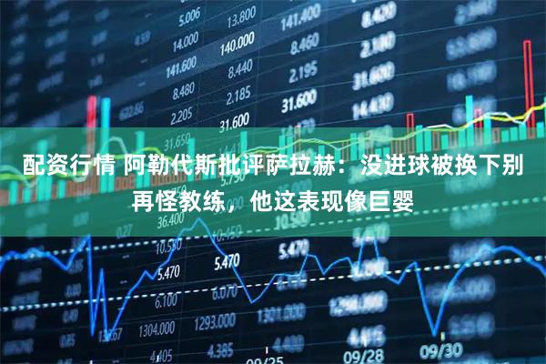配资行情 阿勒代斯批评萨拉赫：没进球被换下别再怪教练，他这表现像巨婴