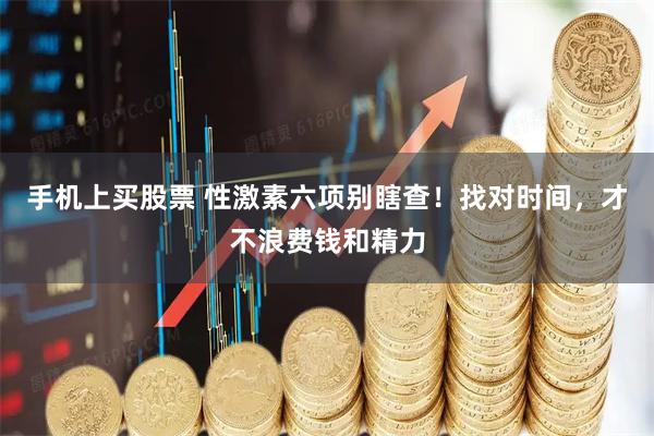 手机上买股票 性激素六项别瞎查！找对时间，才不浪费钱和精力