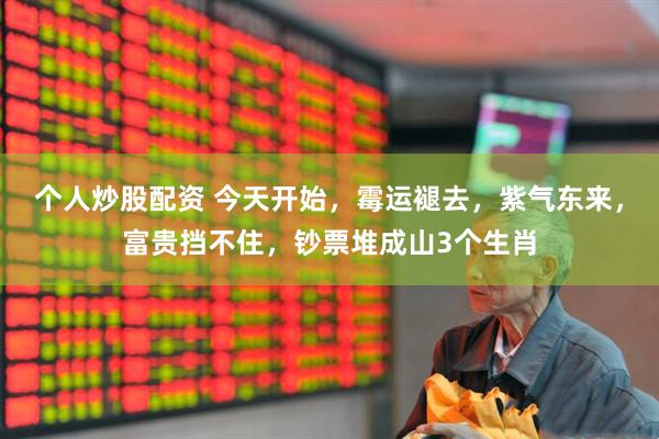 个人炒股配资 今天开始，霉运褪去，紫气东来，富贵挡不住，钞票堆成山3个生肖