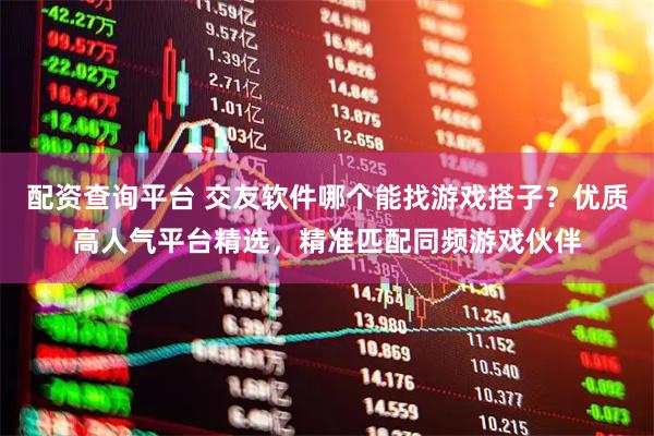 配资查询平台 交友软件哪个能找游戏搭子？优质高人气平台精选，精准匹配同频游戏伙伴