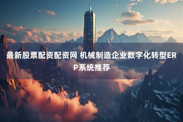 最新股票配资配资网 机械制造企业数字化转型ERP系统推荐