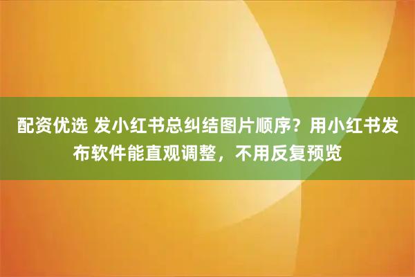 配资优选 发小红书总纠结图片顺序？用小红书发布软件能直观调整，不用反复预览