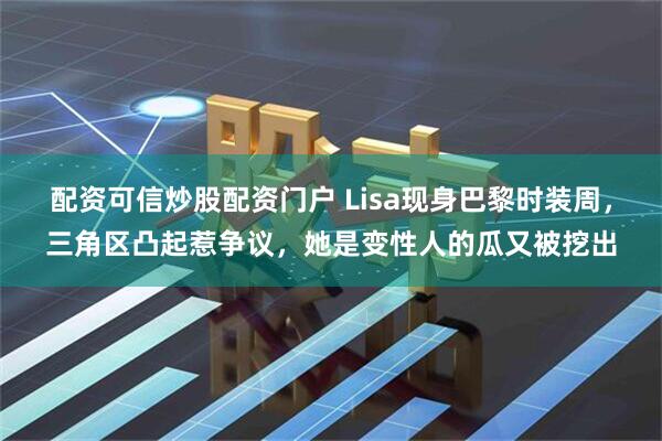 配资可信炒股配资门户 Lisa现身巴黎时装周，三角区凸起惹争议，她是变性人的瓜又被挖出