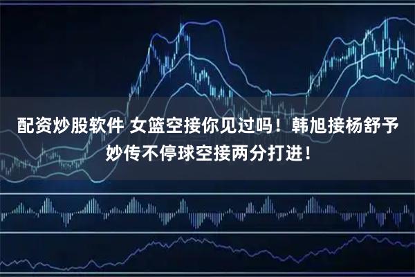 配资炒股软件 女篮空接你见过吗！韩旭接杨舒予妙传不停球空接两分打进！