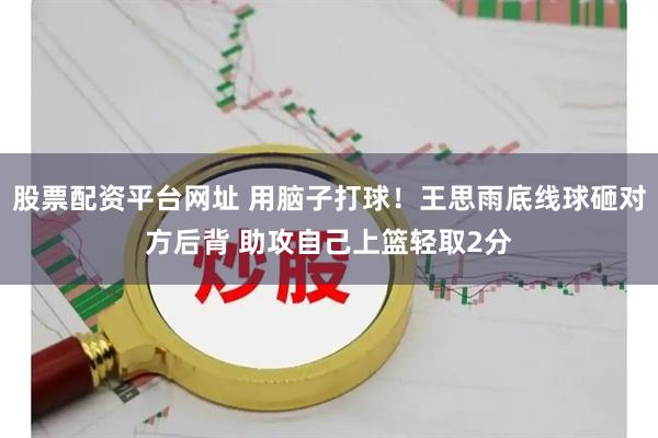 股票配资平台网址 用脑子打球！王思雨底线球砸对方后背 助攻自己上篮轻取2分