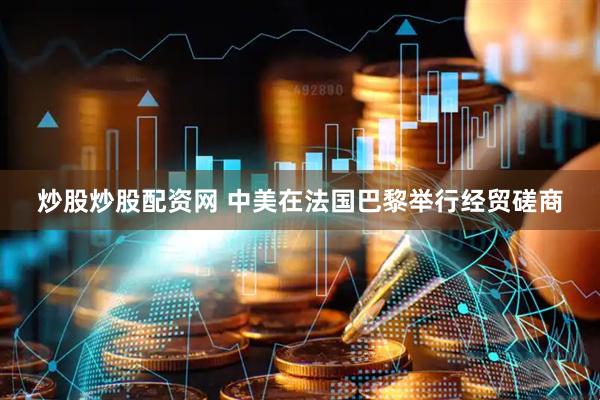 炒股炒股配资网 中美在法国巴黎举行经贸磋商