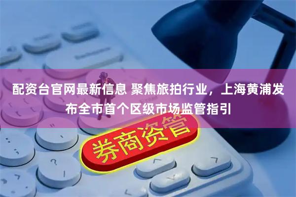 配资台官网最新信息 聚焦旅拍行业，上海黄浦发布全市首个区级市场监管指引