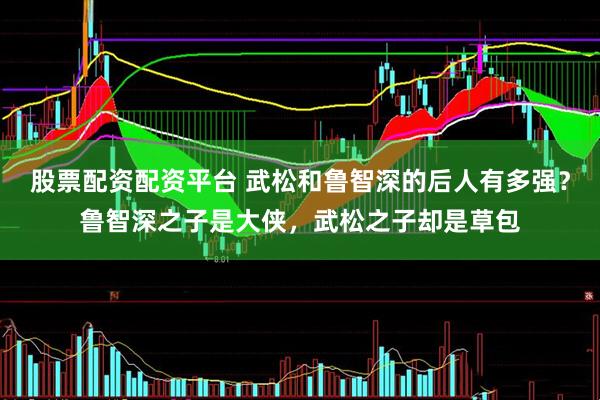 股票配资配资平台 武松和鲁智深的后人有多强？鲁智深之子是大侠，武松之子却是草包