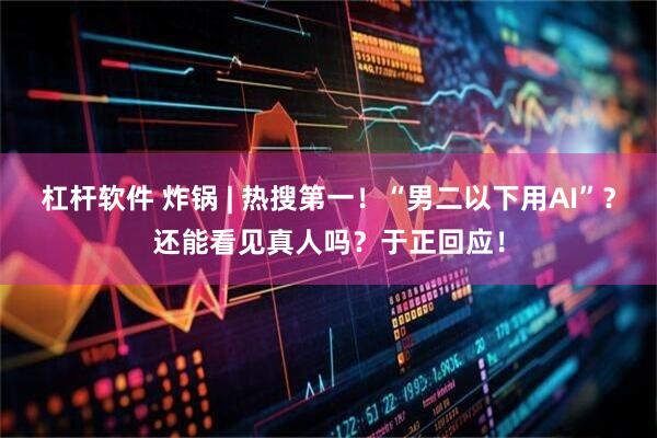 杠杆软件 炸锅 | 热搜第一！“男二以下用AI”？还能看见真人吗？于正回应！