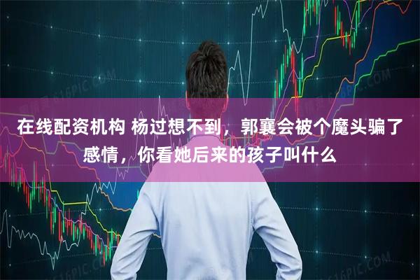 在线配资机构 杨过想不到，郭襄会被个魔头骗了感情，你看她后来的孩子叫什么