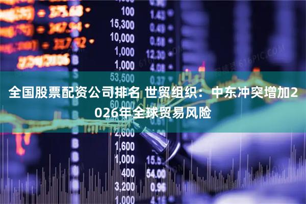 全国股票配资公司排名 世贸组织：中东冲突增加2026年全球贸易风险