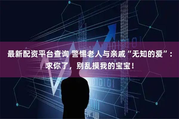 最新配资平台查询 警惕老人与亲戚“无知的爱”：求你了，别乱摸我的宝宝！