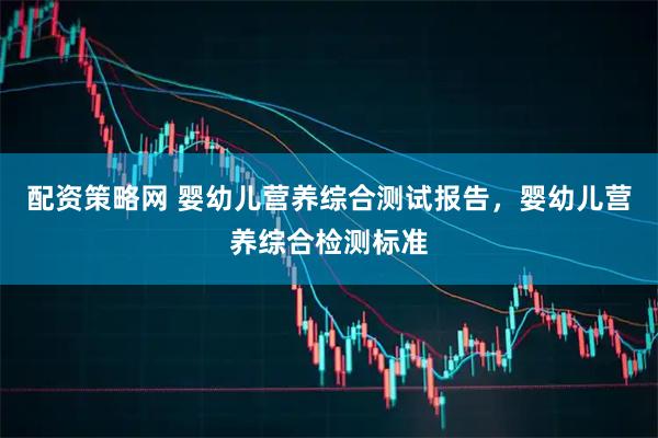 配资策略网 婴幼儿营养综合测试报告，婴幼儿营养综合检测标准