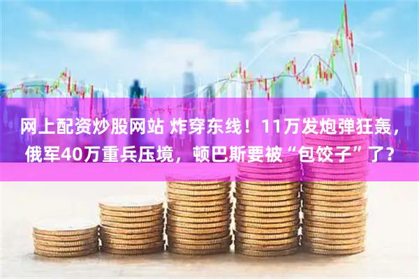 网上配资炒股网站 炸穿东线！11万发炮弹狂轰，俄军40万重兵压境，顿巴斯要被“包饺子”了？
