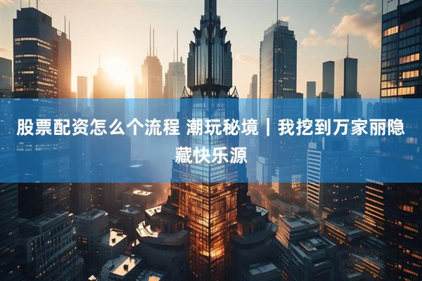股票配资怎么个流程 潮玩秘境｜我挖到万家丽隐藏快乐源
