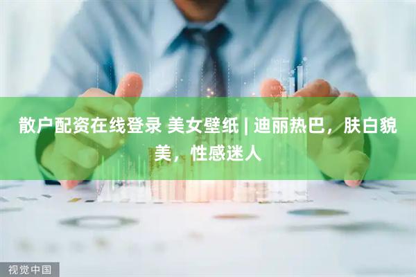 散户配资在线登录 美女壁纸 | 迪丽热巴，肤白貌美，性感迷人