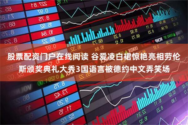 股票配资门户在线阅读 谷爱凌白裙惊艳亮相劳伦斯颁奖典礼大秀3国语言被德约中文弄笑场