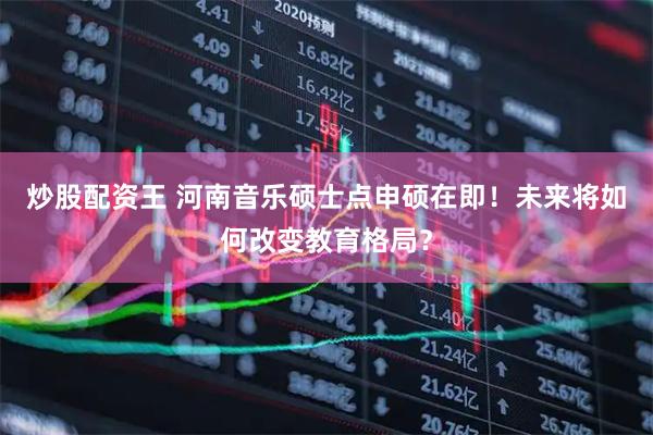 炒股配资王 河南音乐硕士点申硕在即！未来将如何改变教育格局？