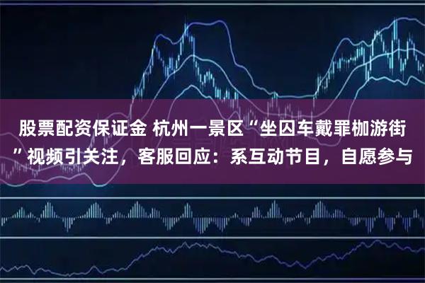 股票配资保证金 杭州一景区“坐囚车戴罪枷游街”视频引关注，客服回应：系互动节目，自愿参与