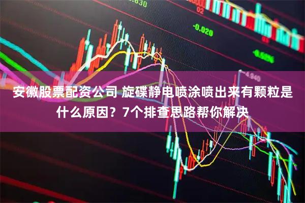 安徽股票配资公司 旋碟静电喷涂喷出来有颗粒是什么原因？7个排查思路帮你解决