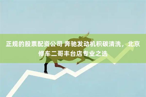 正规的股票配资公司 奔驰发动机积碳清洗，北京修车二哥丰台店专业之选